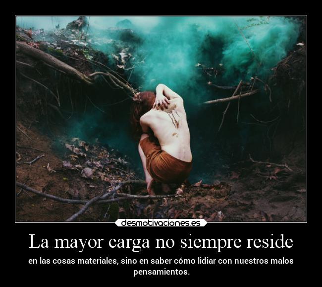 La mayor carga no siempre reside - en las cosas materiales, sino en saber cómo lidiar con nuestros malos
pensamientos.