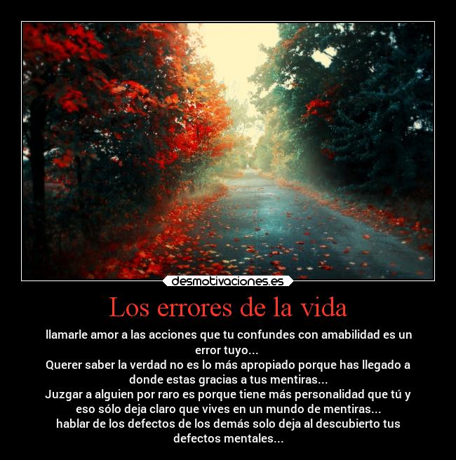 Los errores de la vida - llamarle amor a las acciones que tu confundes con amabilidad es un
error tuyo...
Querer saber la verdad no es lo más apropiado porque has llegado a
donde estas gracias a tus mentiras...
Juzgar a alguien por raro es porque tiene más personalidad que tú y
eso sólo deja claro que vives en un mundo de mentiras...
hablar de los defectos de los demás solo deja al descubierto tus
defectos mentales...