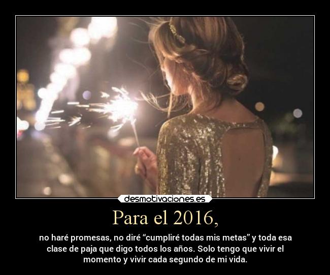 Para el 2016, - no haré promesas, no diré “cumpliré todas mis metas” y toda esa
clase de paja que digo todos los años. Solo tengo que vivir el
momento y vivir cada segundo de mi vida.