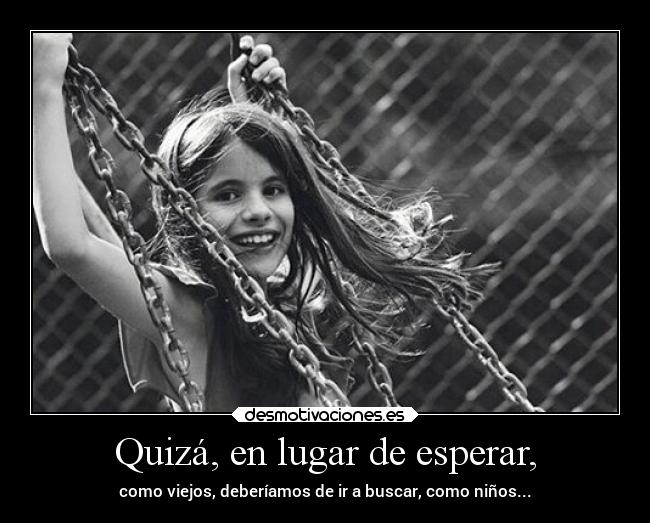 Quizá, en lugar de esperar, - como viejos, deberíamos de ir a buscar, como niños...