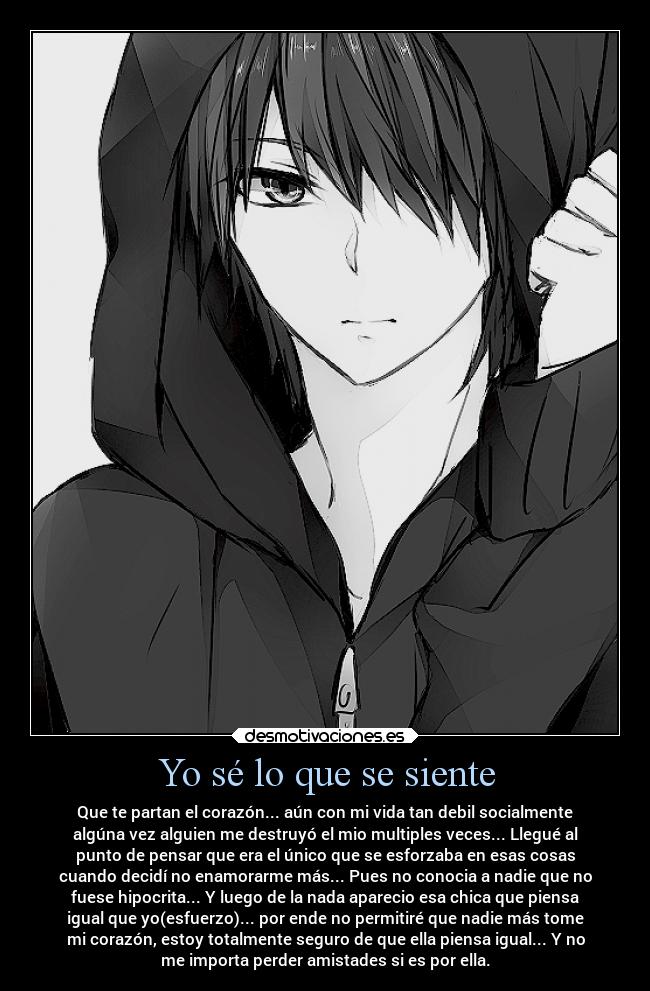 Yo sé lo que se siente - Que te partan el corazón... aún con mi vida tan debil socialmente
algúna vez alguien me destruyó el mio multiples veces... Llegué al
punto de pensar que era el único que se esforzaba en esas cosas
cuando decidí no enamorarme más... Pues no conocia a nadie que no
fuese hipocrita... Y luego de la nada aparecio esa chica que piensa
igual que yo(esfuerzo)... por ende no permitiré que nadie más tome
mi corazón, estoy totalmente seguro de que ella piensa igual... Y no
me importa perder amistades si es por ella.
