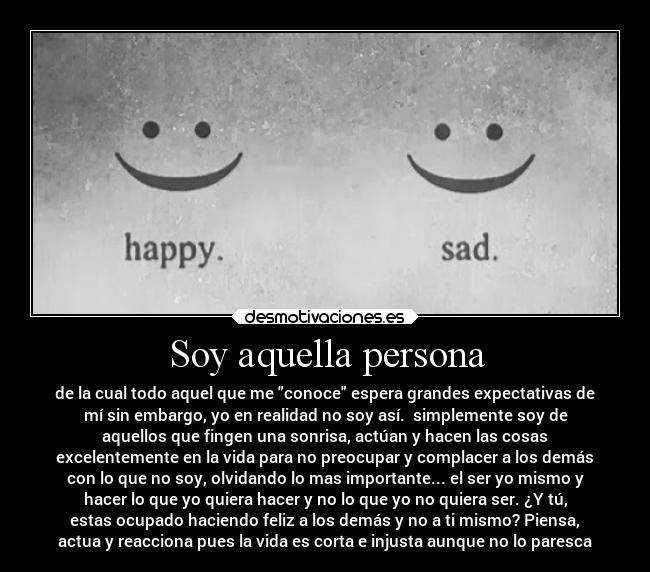Soy aquella persona - de la cual todo aquel que me conoce espera grandes expectativas de
mí sin embargo, yo en realidad no soy así. simplemente soy de
aquellos que fingen una sonrisa, actúan y hacen las cosas
excelentemente en la vida para no preocupar y complacer a los demás
con lo que no soy, olvidando lo mas importante... el ser yo mismo y
hacer lo que yo quiera hacer y no lo que yo no quiera ser. ¿Y tú,
estas ocupado haciendo feliz a los demás y no a ti mismo? Piensa,
actua y reacciona pues la vida es corta e injusta aunque no lo paresca