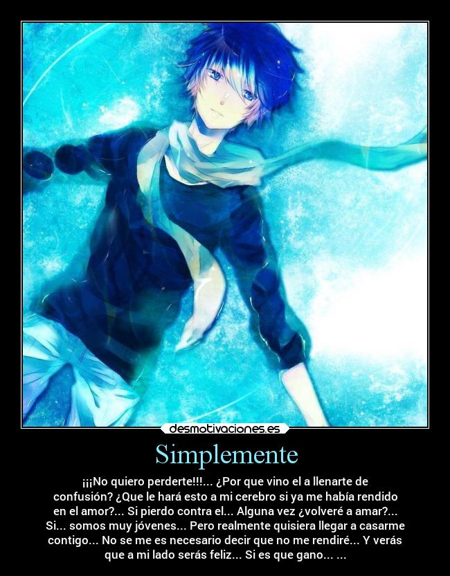 Simplemente - ¡¡¡No quiero perderte!!!... ¿Por que vino el a llenarte de
confusión? ¿Que le hará esto a mi cerebro si ya me había rendido
en el amor?... Si pierdo contra el... Alguna vez ¿volveré a amar?...
Si... somos muy jóvenes... Pero realmente quisiera llegar a casarme
contigo... No se me es necesario decir que no me rendiré... Y verás
que a mi lado serás feliz... Si es que gano... ...
