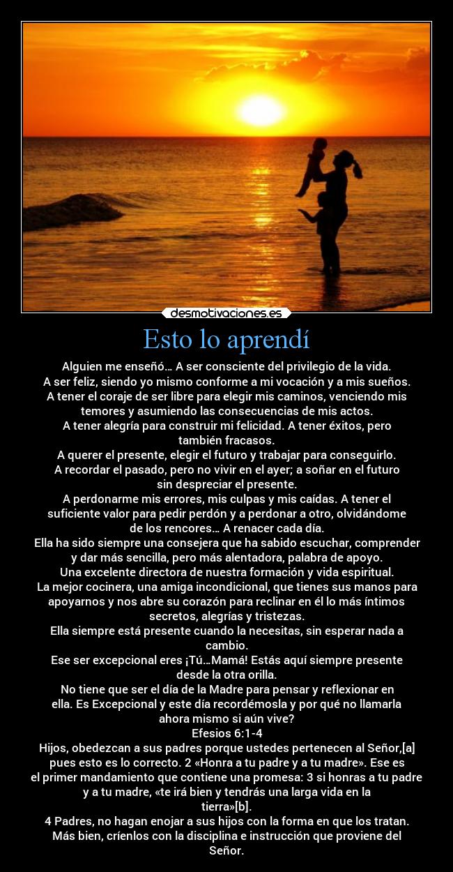 Esto lo aprendí - Alguien me enseñó… A ser consciente del privilegio de la vida.
A ser feliz, siendo yo mismo conforme a mi vocación y a mis sueños.
A tener el coraje de ser libre para elegir mis caminos, venciendo mis
temores y asumiendo las consecuencias de mis actos.
A tener alegría para construir mi felicidad. A tener éxitos, pero
también fracasos.
A querer el presente, elegir el futuro y trabajar para conseguirlo.
A recordar el pasado, pero no vivir en el ayer; a soñar en el futuro
sin despreciar el presente.
A perdonarme mis errores, mis culpas y mis caídas. A tener el
suficiente valor para pedir perdón y a perdonar a otro, olvidándome
de los rencores… A renacer cada día.
Ella ha sido siempre una consejera que ha sabido escuchar, comprender
y dar más sencilla, pero más alentadora, palabra de apoyo.
Una excelente directora de nuestra formación y vida espiritual.
La mejor cocinera, una amiga incondicional, que tienes sus manos para
apoyarnos y nos abre su corazón para reclinar en él lo más íntimos
secretos, alegrías y tristezas.
Ella siempre está presente cuando la necesitas, sin esperar nada a
cambio.
Ese ser excepcional eres ¡Tú…Mamá! Estás aquí siempre presente
desde la otra orilla.
No tiene que ser el día de la Madre para pensar y reflexionar en
ella. Es Excepcional y este día recordémosla y por qué no llamarla
ahora mismo si aún vive?
Efesios 6:1-4
Hijos, obedezcan a sus padres porque ustedes pertenecen al Señor,[a]
pues esto es lo correcto. 2 «Honra a tu padre y a tu madre». Ese es
el primer mandamiento que contiene una promesa: 3 si honras a tu padre
y a tu madre, «te irá bien y tendrás una larga vida en la
tierra»[b].
4 Padres, no hagan enojar a sus hijos con la forma en que los tratan.
Más bien, críenlos con la disciplina e instrucción que proviene del
Señor.