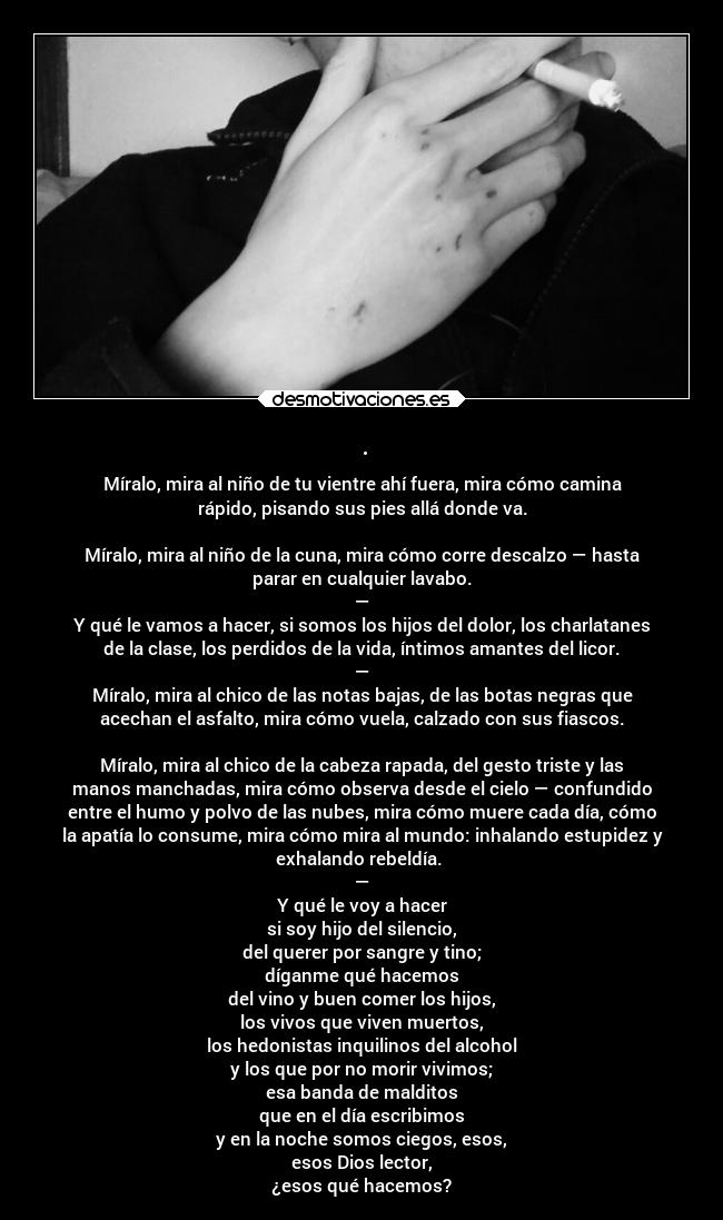 . - Míralo, mira al niño de tu vientre ahí fuera, mira cómo camina
rápido, pisando sus pies allá donde va.
Míralo, mira al niño de la cuna, mira cómo corre descalzo — hasta
parar en cualquier lavabo.
—
Y qué le vamos a hacer, si somos los hijos del dolor, los charlatanes
de la clase, los perdidos de la vida, íntimos amantes del licor.
—
Míralo, mira al chico de las notas bajas, de las botas negras que
acechan el asfalto, mira cómo vuela, calzado con sus fiascos.
Míralo, mira al chico de la cabeza rapada, del gesto triste y las
manos manchadas, mira cómo observa desde el cielo — confundido
entre el humo y polvo de las nubes, mira cómo muere cada día, cómo
la apatía lo consume, mira cómo mira al mundo: inhalando estupidez y
exhalando rebeldía.
—
Y qué le voy a hacer
si soy hijo del silencio,
del querer por sangre y tino;
díganme qué hacemos
del vino y buen comer los hijos,
los vivos que viven muertos,
los hedonistas inquilinos del alcohol
y los que por no morir vivimos;
esa banda de malditos
que en el día escribimos
y en la noche somos ciegos, esos,
esos Dios lector,
¿esos qué hacemos?