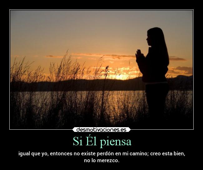 Si Él piensa - igual que yo, entonces no existe perdón en mi camino; creo esta bien,
no lo merezco.