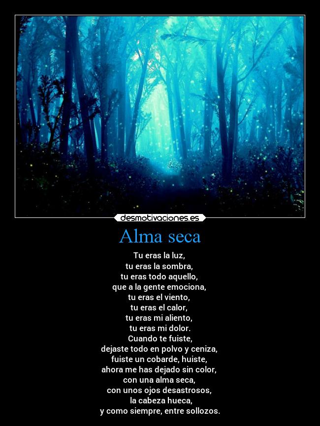 Alma seca - Tu eras la luz,
tu eras la sombra,
tu eras todo aquello,
que a la gente emociona,
tu eras el viento,
tu eras el calor,
tu eras mi aliento,
tu eras mi dolor.
Cuando te fuiste,
dejaste todo en polvo y ceniza,
fuiste un cobarde, huiste,
ahora me has dejado sin color,
con una alma seca,
con unos ojos desastrosos,
la cabeza hueca,
y como siempre, entre sollozos.