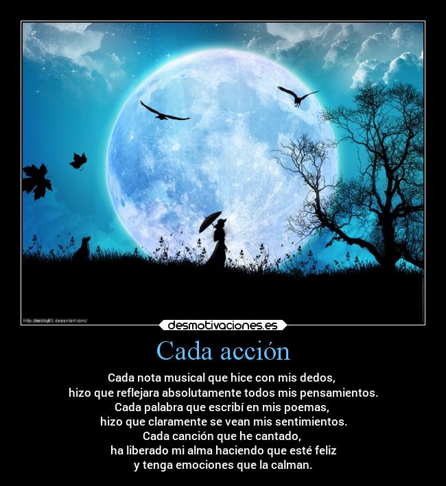 Cada acción - Cada nota musical que hice con mis dedos, 
hizo que reflejara absolutamente todos mis pensamientos.
Cada palabra que escribí en mis poemas, 
hizo que claramente se vean mis sentimientos.
Cada canción que he cantado, 
ha liberado mi alma haciendo que esté feliz
y tenga emociones que la calman.