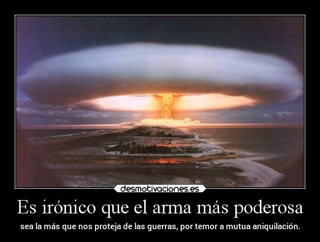 Es irónico que el arma más poderosa - sea la más que nos proteja de las guerras, por temor a mutua aniquilación.