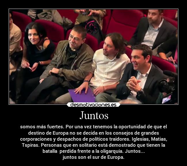 Juntos - somos más fuertes. Por una vez tenemos la oportunidad de que el
destino de Europa no se decida en los consejos de grandes
corporaciones y despachos de políticos traidores. Iglesias, Matias,
Tspiras. Personas que en solitario está demostrado que tienen la
batalla perdida frente a la oligarquía. Juntos...
juntos son el sur de Europa.