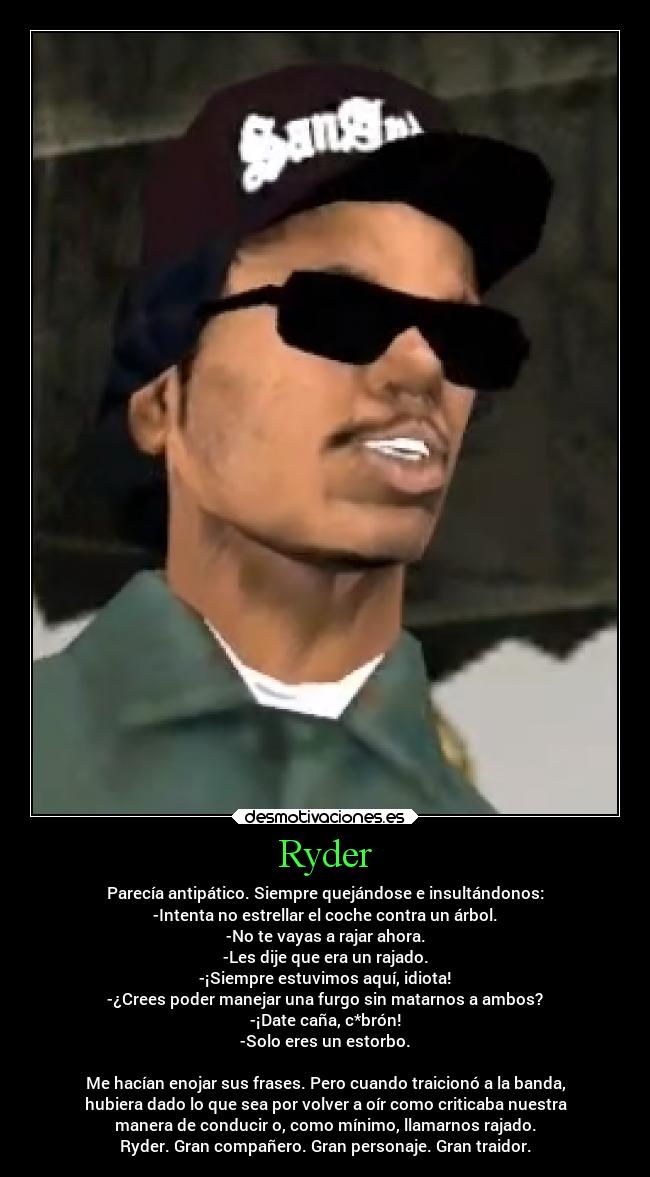 Ryder - Parecía antipático. Siempre quejándose e insultándonos:
-Intenta no estrellar el coche contra un árbol.
-No te vayas a rajar ahora.
-Les dije que era un rajado.
-¡Siempre estuvimos aquí, idiota!
-¿Crees poder manejar una furgo sin matarnos a ambos?
-¡Date caña, c*brón!
-Solo eres un estorbo.

Me hacían enojar sus frases. Pero cuando traicionó a la banda,
hubiera dado lo que sea por volver a oír como criticaba nuestra
manera de conducir o, como mínimo, llamarnos rajado.
Ryder. Gran compañero. Gran personaje. Gran traidor.