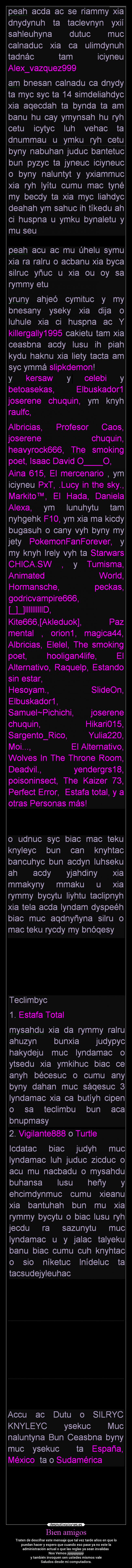 Bien amigos - Traten de descifrar este mensaje que tal vez tarde años en que lo
puedan hacer y espero que cuando eso pase ya no este la
administración actual o que las reglas ya sean invalidas 
Nos Vemos jijijijijijijijijiji
y también invoquen sen ustedes mismos vale
Saludos desde mi computadora.