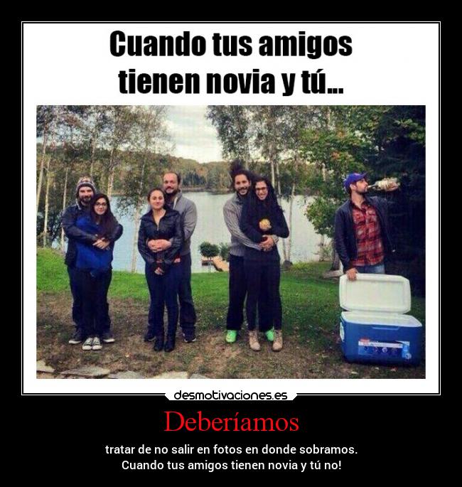 Deberíamos - tratar de no salir en fotos en donde sobramos.
Cuando tus amigos tienen novia y tú no!