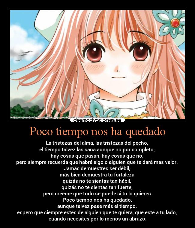 Poco tiempo nos ha quedado - La tristezas del alma, las tristezas del pecho,
el tiempo talvez las sana aunque no por completo,
hay cosas que pasan, hay cosas que no,
pero siempre recuerda que habrá algo o alguien que te dará mas valor.
Jamás demuestres ser débil,
más bien demuestra tu fortaleza
quizás no te sientas tan hábil,
quizás no te sientas tan fuerte,
pero créeme que todo se puede si tu lo quieres.
Poco tiempo nos ha quedado,
aunque talvez pase más el tiempo,
espero que siempre estés de alguien que te quiera, que esté a tu lado,
cuando necesites por lo menos un abrazo.