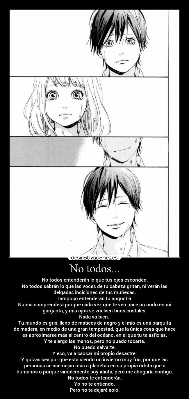 No todos... - No todos entenderán lo que tus ojos esconden.
No todos sabrán lo que las voces de tu cabeza gritan, ni verán las
delgadas incisiones de tus muñecas.
Tampoco entenderán tu angustia.
Nunca comprenderá porque cada vez que te veo nace un nudo en mi
garganta, y mis ojos se vuelven finos cristales.
Nada va bien.
Tu mundo es gris, lleno de matices de negro y el mío es una barquita
de madera, en medio de una gran tempestad, que la única cosa que hace
es aproximarse más al centro del océano, en el que tu te asfixias.
Y te alargo las manos, pero no puedo tocarte.
No puedo salvarte.
Y eso, va a causar mi propio desastre.
Y quizás sea por que está siendo un invierno muy frío, por que las
personas se asemejan más a planetas en su propia órbita que a
humanos o porque simplemente soy idiota, pero me ahogaría contigo.
No todos te entenderán.
Yo no te entiendo.
Pero no te dejaré solo.