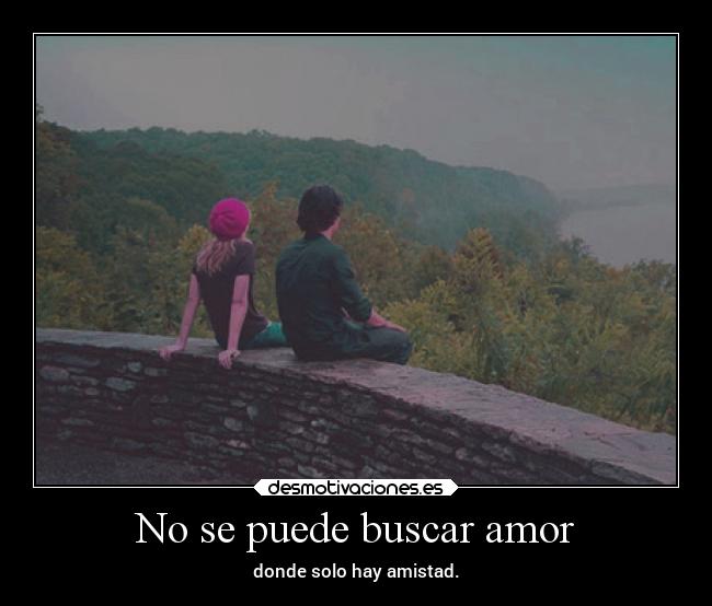 No se puede buscar amor - donde solo hay amistad.