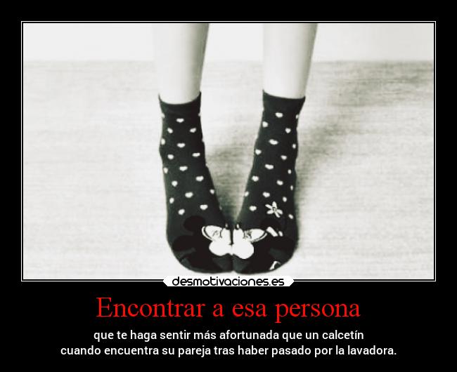 Encontrar a esa persona - que te haga sentir más afortunada que un calcetín
cuando encuentra su pareja tras haber pasado por la lavadora.