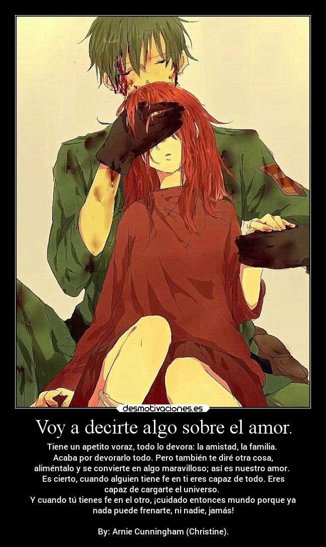 Voy a decirte algo sobre el amor. - Tiene un apetito voraz, todo lo devora: la amistad, la familia.
Acaba por devorarlo todo. Pero también te diré otra cosa,
aliméntalo y se convierte en algo maravilloso; así es nuestro amor.
Es cierto, cuando alguien tiene fe en ti eres capaz de todo. Eres
capaz de cargarte el universo.
Y cuando tú tienes fe en el otro, ¡cuidado entonces mundo porque ya
nada puede frenarte, ni nadie, jamás!
By: Arnie Cunningham (Christine).