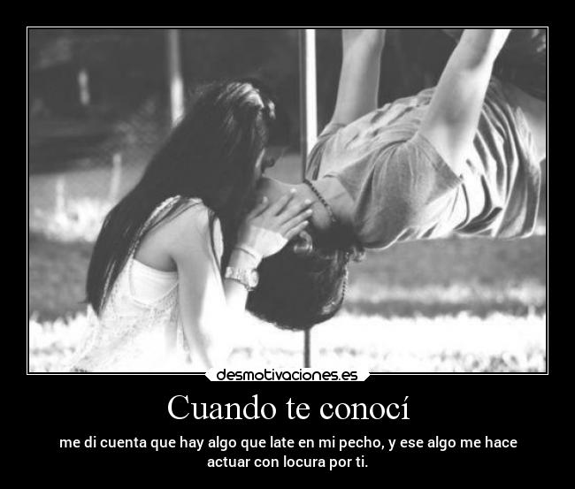 Cuando te conocí - me di cuenta que hay algo que late en mi pecho, y ese algo me hace
actuar con locura por ti.