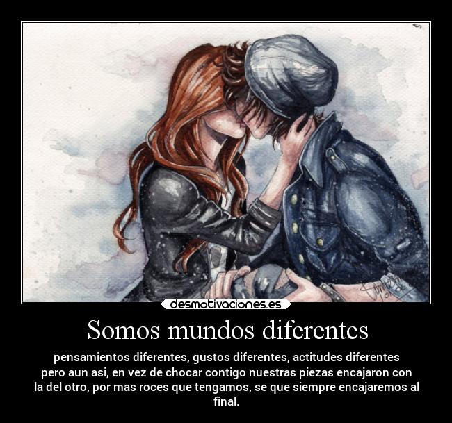 Somos mundos diferentes - pensamientos diferentes, gustos diferentes, actitudes diferentes
pero aun asi, en vez de chocar contigo nuestras piezas encajaron con
la del otro, por mas roces que tengamos, se que siempre encajaremos al
final.