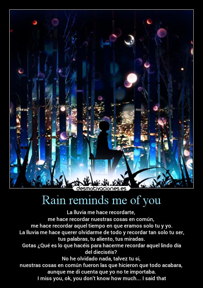 Rain reminds me of you - La lluvia me hace recordarte,
me hace recordar nuestras cosas en común,
me hace recordar aquel tiempo en que eramos solo tu y yo.
La lluvia me hace querer olvidarme de todo y recordar tan solo tu ser,
tus palabras, tu aliento, tus miradas.
Gotas ¿Qué es lo que hacéis para hacerme recordar aquel lindo día
del dieciséis?
No he olvidado nada, talvez tu si,
nuestras cosas en común fueron las que hicieron que todo acabara,
aunque me di cuenta que yo no te importaba.
I miss you, ok, you dont know how much... I said that