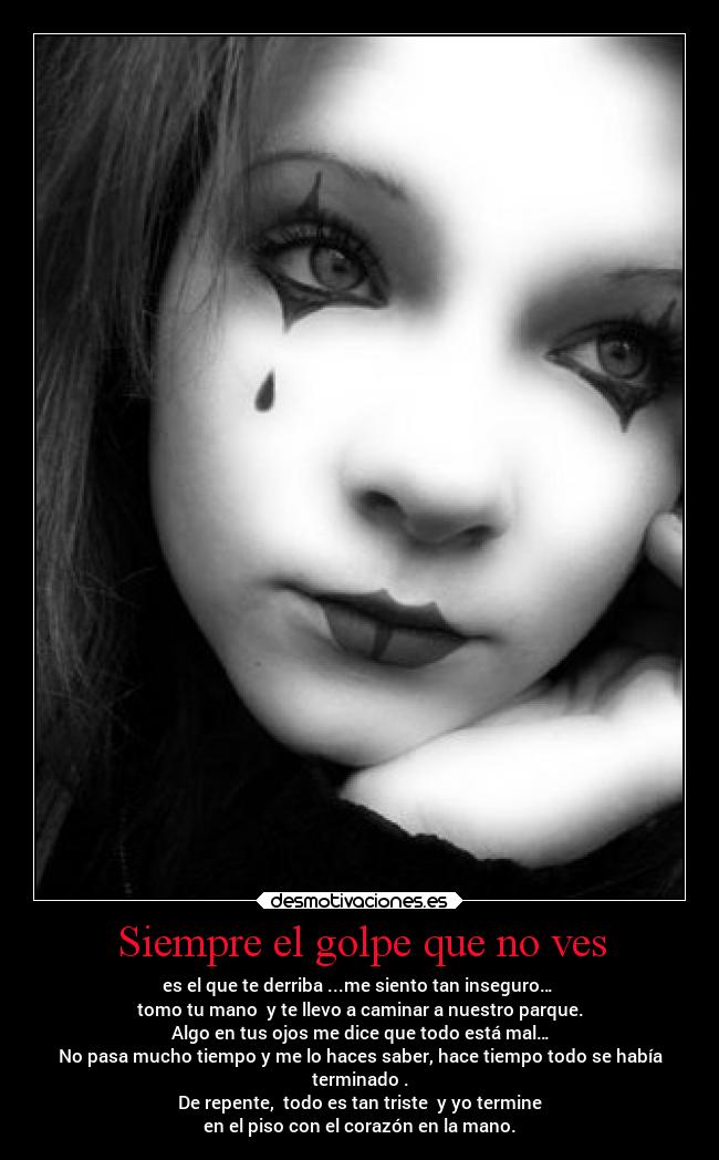 Siempre el golpe que no ves - es el que te derriba ...me siento tan inseguro…
tomo tu mano y te llevo a caminar a nuestro parque.
Algo en tus ojos me dice que todo está mal…
No pasa mucho tiempo y me lo haces saber, hace tiempo todo se había
terminado .
De repente, todo es tan triste y yo termine
en el piso con el corazón en la mano.