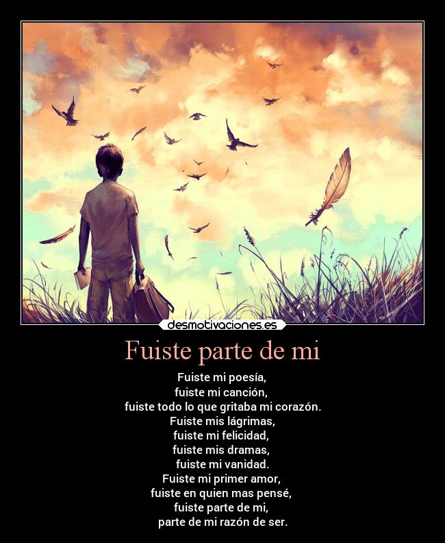 Fuiste parte de mi - Fuiste mi poesía,
fuiste mi canción,
fuiste todo lo que gritaba mi corazón.
Fuiste mis lágrimas,
fuiste mi felicidad,
fuiste mis dramas,
fuiste mi vanidad.
Fuiste mi primer amor,
fuiste en quien mas pensé,
fuiste parte de mi,
parte de mi razón de ser.