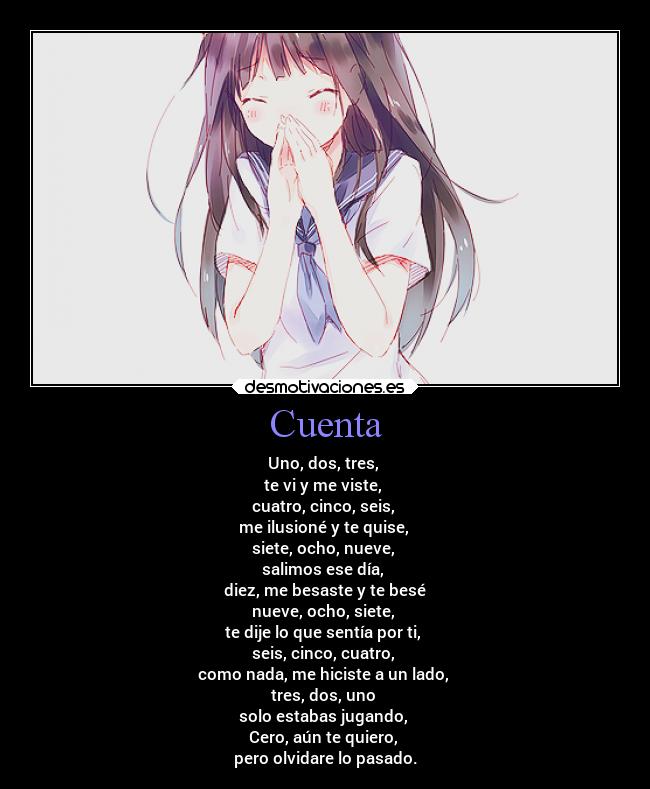Cuenta - Uno, dos, tres,
te vi y me viste,
cuatro, cinco, seis,
me ilusioné y te quise,
siete, ocho, nueve,
salimos ese día,
diez, me besaste y te besé
nueve, ocho, siete,
te dije lo que sentía por ti,
seis, cinco, cuatro,
como nada, me hiciste a un lado,
tres, dos, uno
solo estabas jugando,
Cero, aún te quiero,
pero olvidare lo pasado.