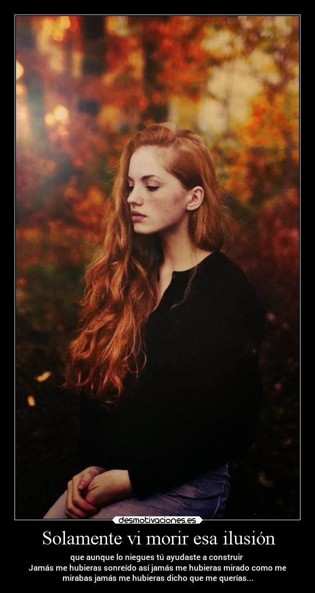 Solamente vi morir esa ilusión - que aunque lo niegues tú ayudaste a construir 
Jamás me hubieras sonreído así jamás me hubieras mirado como me
mirabas jamás me hubieras dicho que me querías...