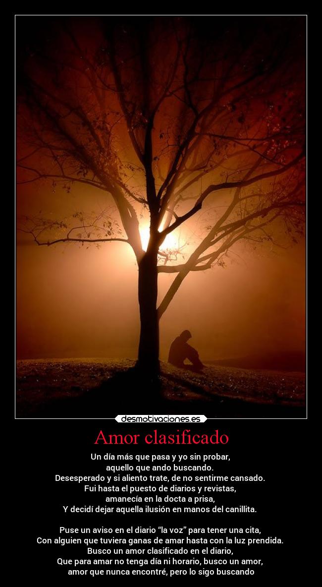Amor clasificado - Un día más que pasa y yo sin probar,
aquello que ando buscando.
Desesperado y si aliento trate, de no sentirme cansado.
Fui hasta el puesto de diarios y revistas,
amanecía en la docta a prisa,
Y decidí dejar aquella ilusión en manos del canillita.
Puse un aviso en el diario “la voz” para tener una cita,
Con alguien que tuviera ganas de amar hasta con la luz prendida.
Busco un amor clasificado en el diario,
Que para amar no tenga día ni horario, busco un amor,
amor que nunca encontré, pero lo sigo buscando