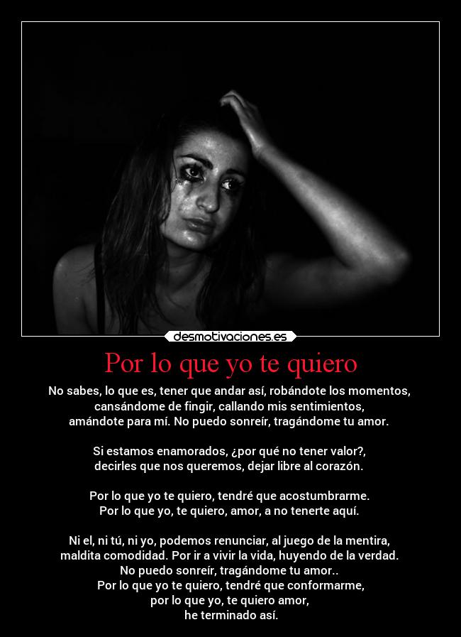 Por lo que yo te quiero - No sabes, lo que es, tener que andar así, robándote los momentos,
cansándome de fingir, callando mis sentimientos,
amándote para mí. No puedo sonreír, tragándome tu amor.
Si estamos enamorados, ¿por qué no tener valor?,
decirles que nos queremos, dejar libre al corazón.
Por lo que yo te quiero, tendré que acostumbrarme.
Por lo que yo, te quiero, amor, a no tenerte aquí.
Ni el, ni tú, ni yo, podemos renunciar, al juego de la mentira,
maldita comodidad. Por ir a vivir la vida, huyendo de la verdad.
No puedo sonreír, tragándome tu amor..
Por lo que yo te quiero, tendré que conformarme,
por lo que yo, te quiero amor,
he terminado así.