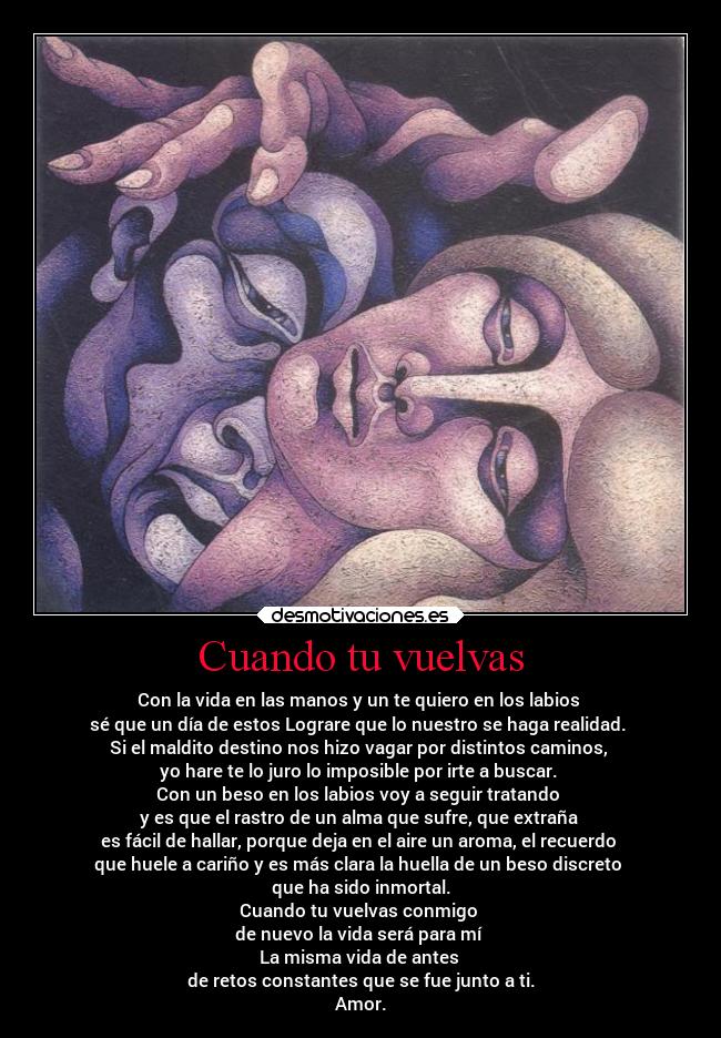 Cuando tu vuelvas - Con la vida en las manos y un te quiero en los labios
sé que un día de estos Lograre que lo nuestro se haga realidad.
Si el maldito destino nos hizo vagar por distintos caminos,
yo hare te lo juro lo imposible por irte a buscar.
Con un beso en los labios voy a seguir tratando
y es que el rastro de un alma que sufre, que extraña
es fácil de hallar, porque deja en el aire un aroma, el recuerdo
que huele a cariño y es más clara la huella de un beso discreto
que ha sido inmortal.
Cuando tu vuelvas conmigo
de nuevo la vida será para mí
La misma vida de antes
de retos constantes que se fue junto a ti.
Amor.