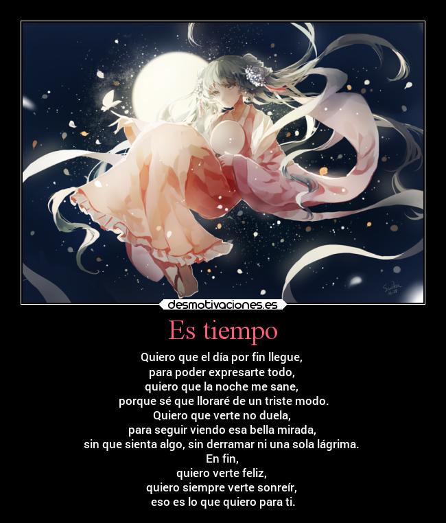 Es tiempo - Quiero que el día por fin llegue,
para poder expresarte todo,
quiero que la noche me sane,
porque sé que lloraré de un triste modo.
Quiero que verte no duela,
para seguir viendo esa bella mirada,
sin que sienta algo, sin derramar ni una sola lágrima.
En fin,
quiero verte feliz,
quiero siempre verte sonreír,
eso es lo que quiero para ti.