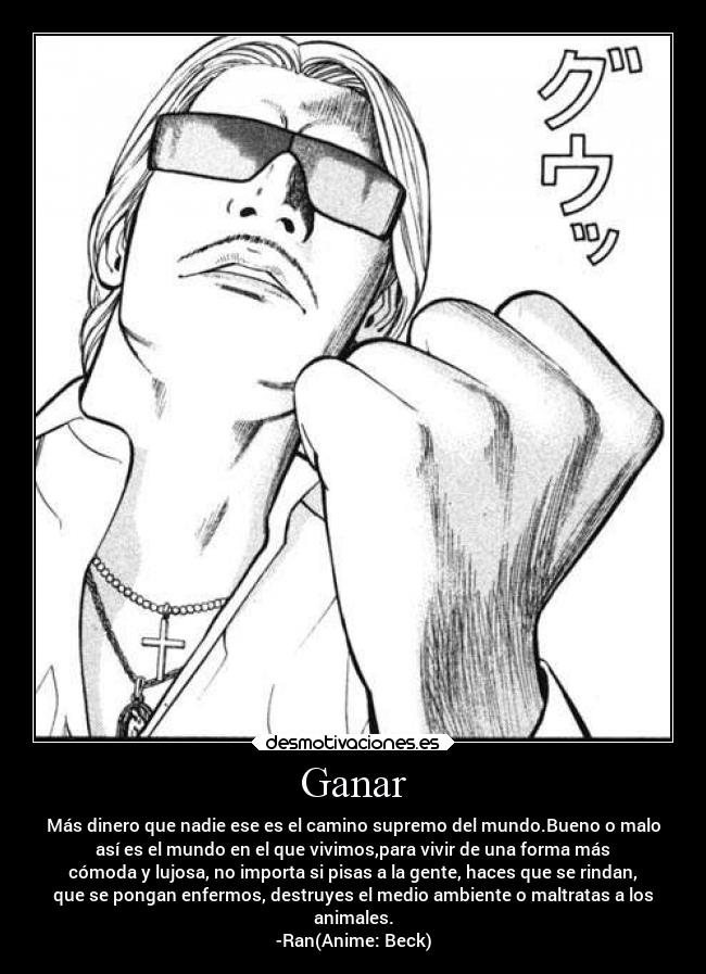 Ganar - Más dinero que nadie ese es el camino supremo del mundo.Bueno o malo
así es el mundo en el que vivimos,para vivir de una forma más
cómoda y lujosa, no importa si pisas a la gente, haces que se rindan,
que se pongan enfermos, destruyes el medio ambiente o maltratas a los
animales.
-Ran(Anime: Beck)