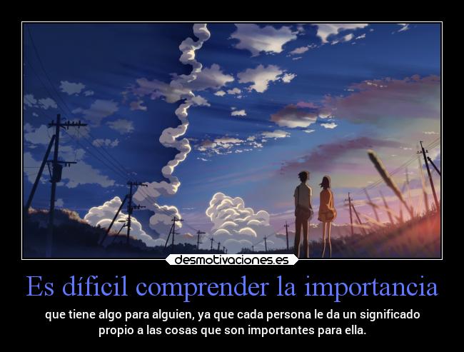 Es díficil comprender la importancia - que tiene algo para alguien, ya que cada persona le da un significado
propio a las cosas que son importantes para ella.