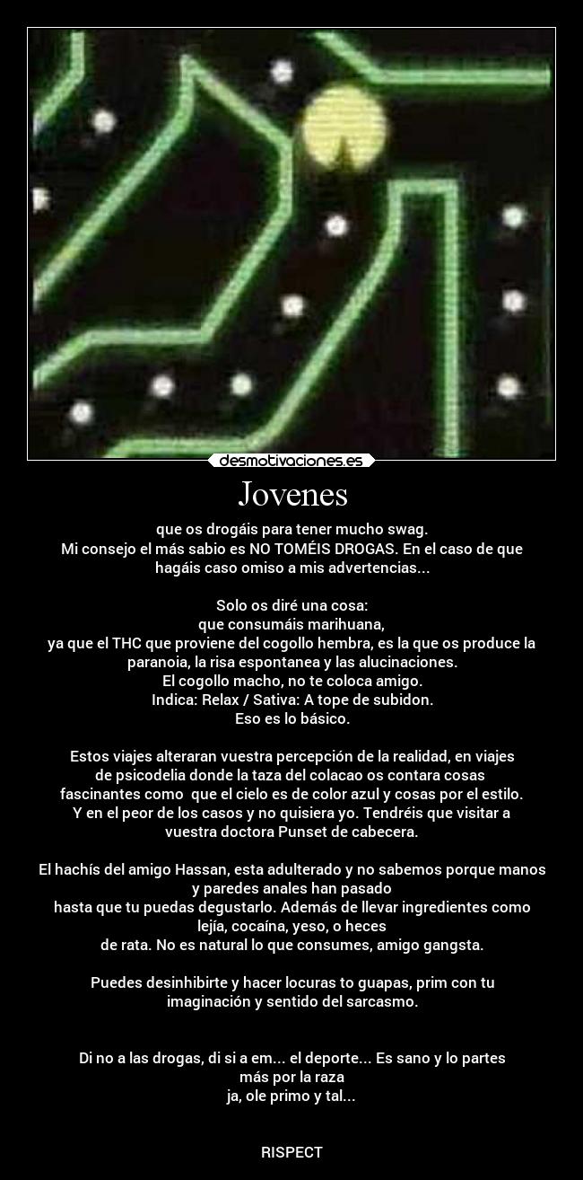 Jovenes - que os drogáis para tener mucho swag.
Mi consejo el más sabio es NO TOMÉIS DROGAS. En el caso de que
hagáis caso omiso a mis advertencias...

Solo os diré una cosa:
que consumáis marihuana,
ya que el THC que proviene del cogollo hembra, es la que os produce la
paranoia, la risa espontanea y las alucinaciones.
El cogollo macho, no te coloca amigo.
Indica: Relax / Sativa: A tope de subidon.
Eso es lo básico.

Estos viajes alteraran vuestra percepción de la realidad, en viajes
de psicodelia donde la taza del colacao os contara cosas 
fascinantes como  que el cielo es de color azul y cosas por el estilo.
Y en el peor de los casos y no quisiera yo. Tendréis que visitar a
vuestra doctora Punset de cabecera.

El hachís del amigo Hassan, esta adulterado y no sabemos porque manos
y paredes anales han pasado
hasta que tu puedas degustarlo. Además de llevar ingredientes como
lejía, cocaína, yeso, o heces
de rata. No es natural lo que consumes, amigo gangsta.

Puedes desinhibirte y hacer locuras to guapas, prim con tu
imaginación y sentido del sarcasmo.


Di no a las drogas, di si a em... el deporte... Es sano y lo partes
más por la raza
ja, ole primo y tal...


RISPECT