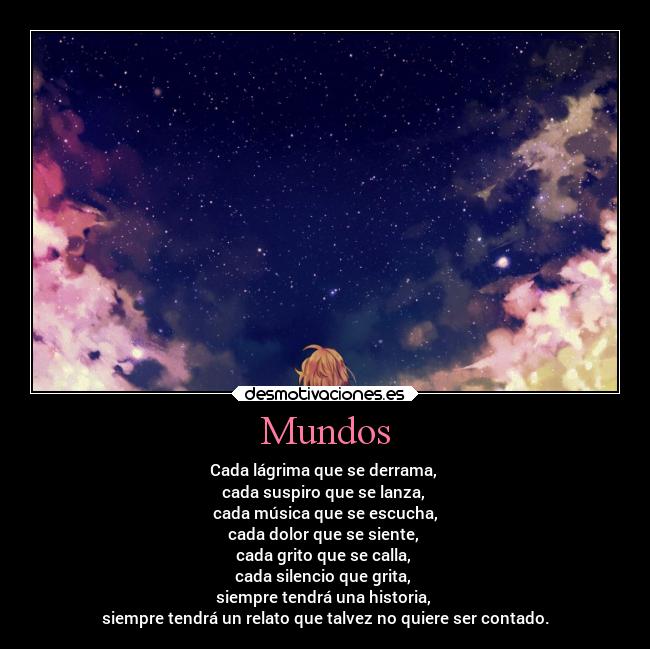 Mundos - Cada lágrima que se derrama,
cada suspiro que se lanza,
cada música que se escucha,
cada dolor que se siente,
cada grito que se calla,
cada silencio que grita,
siempre tendrá una historia,
siempre tendrá un relato que talvez no quiere ser contado.