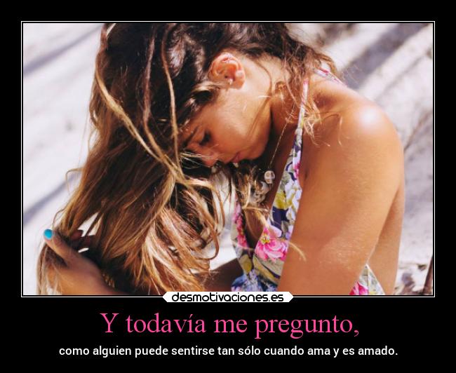 Y todavía me pregunto, - como alguien puede sentirse tan sólo cuando ama y es amado.