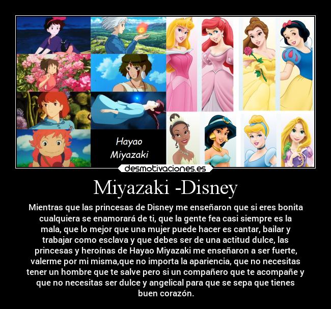 Miyazaki -Disney - Mientras que las princesas de Disney me enseñaron que si eres bonita
cualquiera se enamorará de ti, que la gente fea casi siempre es la
mala, que lo mejor que una mujer puede hacer es cantar, bailar y
trabajar como esclava y que debes ser de una actitud dulce, las
princesas y heroínas de Hayao Miyazaki me enseñaron a ser fuerte,
valerme por mi misma,que no importa la apariencia, que no necesitas
tener un hombre que te salve pero si un compañero que te acompañe y
que no necesitas ser dulce y angelical para que se sepa que tienes
buen corazón.