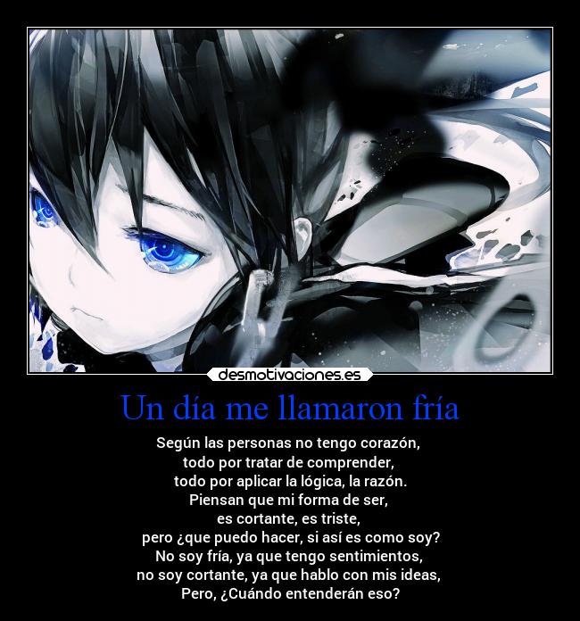 Un día me llamaron fría - Según las personas no tengo corazón,
todo por tratar de comprender,
todo por aplicar la lógica, la razón.
Piensan que mi forma de ser,
es cortante, es triste,
pero ¿que puedo hacer, si así es como soy?
No soy fría, ya que tengo sentimientos,
no soy cortante, ya que hablo con mis ideas,
Pero, ¿Cuándo entenderán eso?