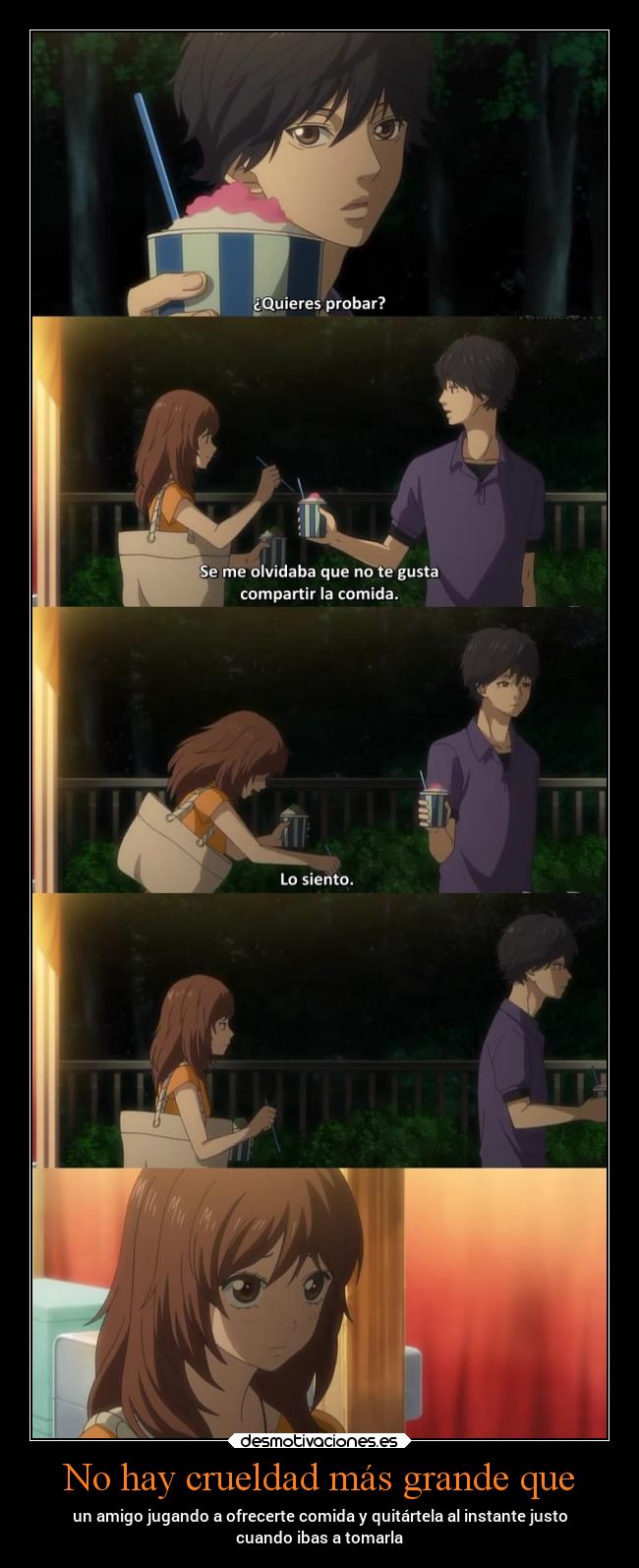 No hay crueldad más grande que - un amigo jugando a ofrecerte comida y quitártela al instante justo
cuando ibas a tomarla