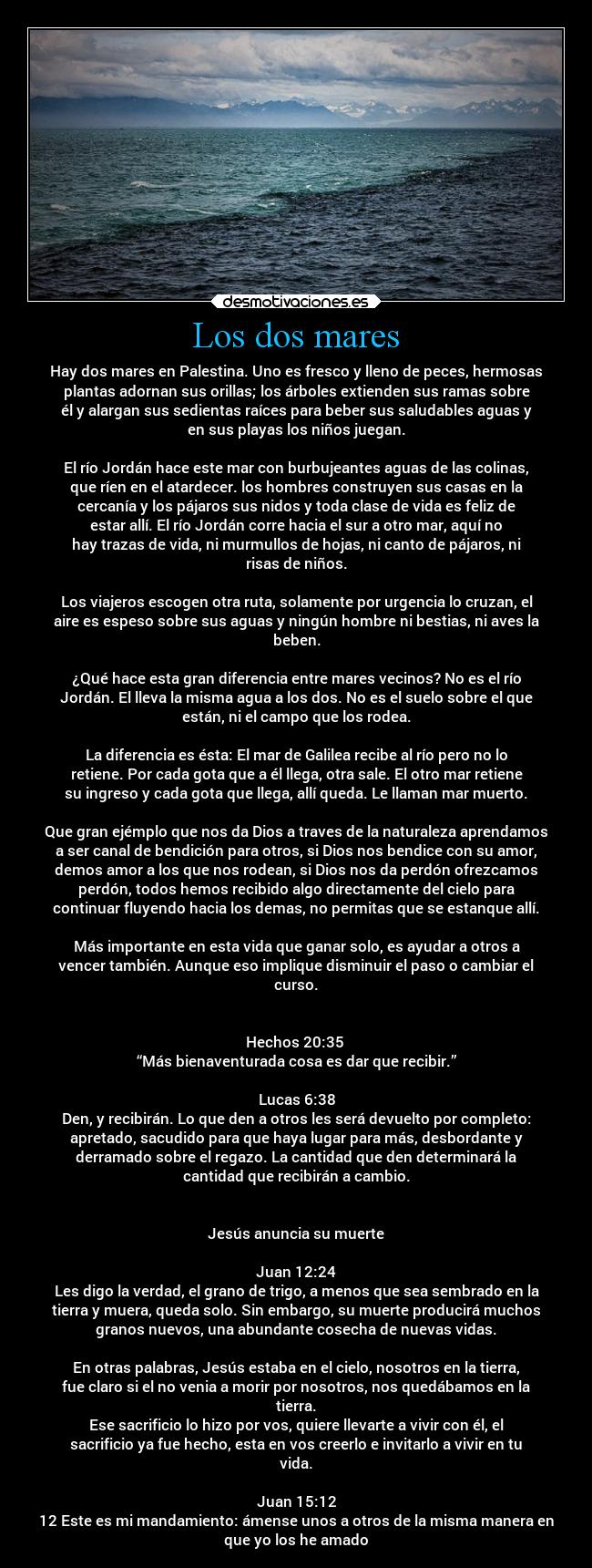 Los dos mares - Hay dos mares en Palestina. Uno es fresco y lleno de peces, hermosas
plantas adornan sus orillas; los árboles extienden sus ramas sobre
él y alargan sus sedientas raíces para beber sus saludables aguas y
en sus playas los niños juegan.

El río Jordán hace este mar con burbujeantes aguas de las colinas,
que ríen en el atardecer. los hombres construyen sus casas en la
cercanía y los pájaros sus nidos y toda clase de vida es feliz de
estar allí. El río Jordán corre hacia el sur a otro mar, aquí no
hay trazas de vida, ni murmullos de hojas, ni canto de pájaros, ni
risas de niños.

Los viajeros escogen otra ruta, solamente por urgencia lo cruzan, el
aire es espeso sobre sus aguas y ningún hombre ni bestias, ni aves la
beben.

¿Qué hace esta gran diferencia entre mares vecinos? No es el río
Jordán. El lleva la misma agua a los dos. No es el suelo sobre el que
están, ni el campo que los rodea.

La diferencia es ésta: El mar de Galilea recibe al río pero no lo
retiene. Por cada gota que a él llega, otra sale. El otro mar retiene
su ingreso y cada gota que llega, allí queda. Le llaman mar muerto.

Que gran ejémplo que nos da Dios a traves de la naturaleza aprendamos
a ser canal de bendición para otros, si Dios nos bendice con su amor,
demos amor a los que nos rodean, si Dios nos da perdón ofrezcamos
perdón, todos hemos recibido algo directamente del cielo para
continuar fluyendo hacia los demas, no permitas que se estanque allí.

Más importante en esta vida que ganar solo, es ayudar a otros a
vencer también. Aunque eso implique disminuir el paso o cambiar el
curso.


Hechos 20:35 
“Más bienaventurada cosa es dar que recibir.”

Lucas 6:38
Den, y recibirán. Lo que den a otros les será devuelto por completo:
apretado, sacudido para que haya lugar para más, desbordante y
derramado sobre el regazo. La cantidad que den determinará la
cantidad que recibirán a cambio.


Jesús anuncia su muerte

Juan 12:24
Les digo la verdad, el grano de trigo, a menos que sea sembrado en la
tierra y muera, queda solo. Sin embargo, su muerte producirá muchos
granos nuevos, una abundante cosecha de nuevas vidas.

En otras palabras, Jesús estaba en el cielo, nosotros en la tierra,
fue claro si el no venia a morir por nosotros, nos quedábamos en la
tierra.
Ese sacrificio lo hizo por vos, quiere llevarte a vivir con él, el
sacrificio ya fue hecho, esta en vos creerlo e invitarlo a vivir en tu
vida.

Juan 15:12
12 Este es mi mandamiento: ámense unos a otros de la misma manera en
que yo los he amado