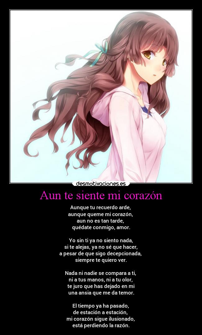 Aun te siente mi corazón - Aunque tu recuerdo arde,
aunque queme mi corazón,
aun no es tan tarde,
quédate conmigo, amor.
Yo sin ti ya no siento nada,
si te alejas, ya no sé que hacer,
a pesar de que sigo decepcionada,
siempre te quiero ver.
Nada ni nadie se compara a ti,
ni a tus manos, ni a tu olor,
te juro que has dejado en mi
una ansia que me da temor.
El tiempo ya ha pasado,
de estación a estación,
mi corazón sigue ilusionado,
está perdiendo la razón.