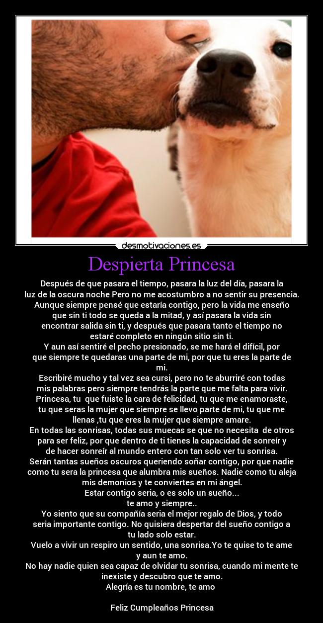 Despierta Princesa - Después de que pasara el tiempo, pasara la luz del día, pasara la
luz de la oscura noche Pero no me acostumbro a no sentir su presencia.
Aunque siempre pensé que estaría contigo, pero la vida me enseño
que sin ti todo se queda a la mitad, y así pasara la vida sin
encontrar salida sin ti, y después que pasara tanto el tiempo no
estaré completo en ningún sitio sin ti.
Y aun así sentiré el pecho presionado, se me hará el difícil, por
que siempre te quedaras una parte de mi, por que tu eres la parte de
mi.
Escribiré mucho y tal vez sea cursi, pero no te aburriré con todas
mis palabras pero siempre tendrás la parte que me falta para vivir.
Princesa, tu que fuiste la cara de felicidad, tu que me enamoraste,
tu que seras la mujer que siempre se llevo parte de mi, tu que me
llenas ,tu que eres la mujer que siempre amare.
En todas las sonrisas, todas sus muecas se que no necesita de otros
para ser feliz, por que dentro de ti tienes la capacidad de sonreír y
de hacer sonreír al mundo entero con tan solo ver tu sonrisa.
Serán tantas sueños oscuros queriendo soñar contigo, por que nadie
como tu sera la princesa que alumbra mis sueños. Nadie como tu aleja
mis demonios y te conviertes en mi ángel.
Estar contigo seria, o es solo un sueño...
te amo y siempre..
Yo siento que su compañía seria el mejor regalo de Dios, y todo
seria importante contigo. No quisiera despertar del sueño contigo a
tu lado solo estar.
Vuelo a vivir un respiro un sentido, una sonrisa.Yo te quise to te ame
y aun te amo.
No hay nadie quien sea capaz de olvidar tu sonrisa, cuando mi mente te
inexiste y descubro que te amo.
Alegría es tu nombre, te amo
Feliz Cumpleaños Princesa♥