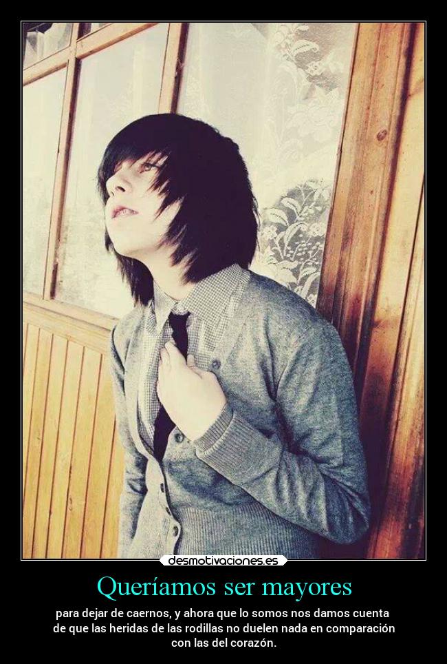 Queríamos ser mayores - para dejar de caernos, y ahora que lo somos nos damos cuenta
de que las heridas de las rodillas no duelen nada en comparación
con las del corazón.