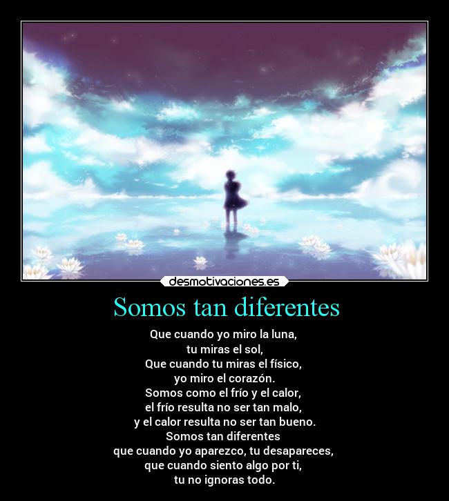 Somos tan diferentes - Que cuando yo miro la luna,
tu miras el sol,
Que cuando tu miras el físico,
yo miro el corazón.
Somos como el frío y el calor,
el frío resulta no ser tan malo,
y el calor resulta no ser tan bueno.
Somos tan diferentes
que cuando yo aparezco, tu desapareces,
que cuando siento algo por ti,
tu no ignoras todo.