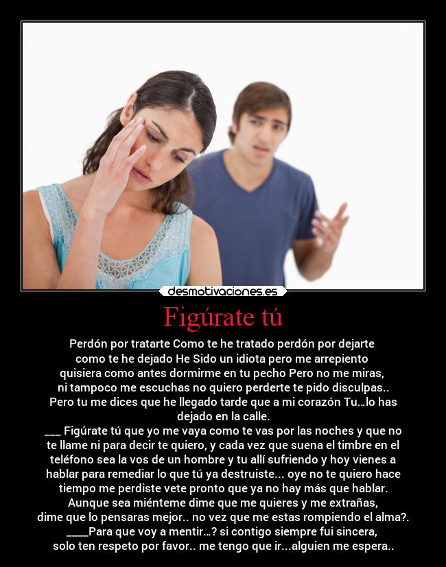 Figúrate tú - Perdón por tratarte Como te he tratado perdón por dejarte
como te he dejado He Sido un idiota pero me arrepiento
quisiera como antes dormirme en tu pecho Pero no me miras,
ni tampoco me escuchas no quiero perderte te pido disculpas..
Pero tu me dices que he llegado tarde que a mi corazón Tu…lo has
dejado en la calle.
___ Figúrate tú que yo me vaya como te vas por las noches y que no
te llame ni para decir te quiero, y cada vez que suena el timbre en el
teléfono sea la vos de un hombre y tu allí sufriendo y hoy vienes a
hablar para remediar lo que tú ya destruiste... oye no te quiero hace
tiempo me perdiste vete pronto que ya no hay más que hablar.
Aunque sea miénteme dime que me quieres y me extrañas,
dime que lo pensaras mejor.. no vez que me estas rompiendo el alma?.
____Para que voy a mentir…? si contigo siempre fui sincera,
solo ten respeto por favor.. me tengo que ir...alguien me espera..