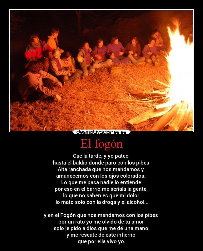 El fogón - Cae la tarde, y yo pateo
hasta el baldío donde paro con los pibes
Alta ranchada que nos mandamos y
amanecemos con los ojos colorados.
Lo que me pasa nadie lo entiende
por eso en el barrio me señala la gente,
lo que no saben es que mi dolor
lo mato solo con la droga y el alcohol…
y en el Fogón que nos mandamos con los pibes
por un rato yo me olvido de tu amor
solo le pido a dios que me dé una mano
y me rescate de este infierno
que por ella vivo yo.