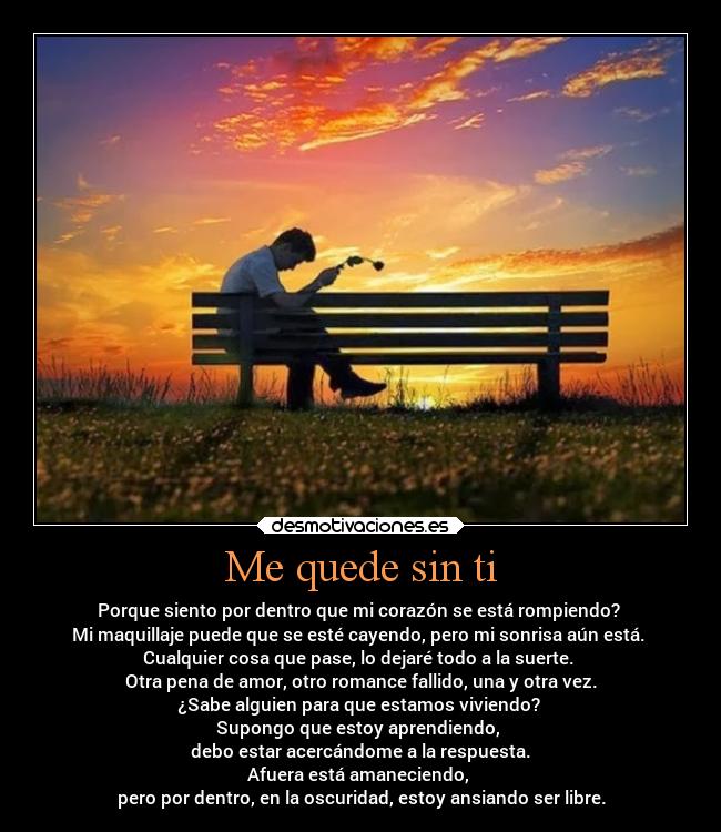 Me quede sin ti - Porque siento por dentro que mi corazón se está rompiendo?
Mi maquillaje puede que se esté cayendo, pero mi sonrisa aún está.
Cualquier cosa que pase, lo dejaré todo a la suerte.
Otra pena de amor, otro romance fallido, una y otra vez.
¿Sabe alguien para que estamos viviendo?
Supongo que estoy aprendiendo,
debo estar acercándome a la respuesta.
Afuera está amaneciendo,
pero por dentro, en la oscuridad, estoy ansiando ser libre.