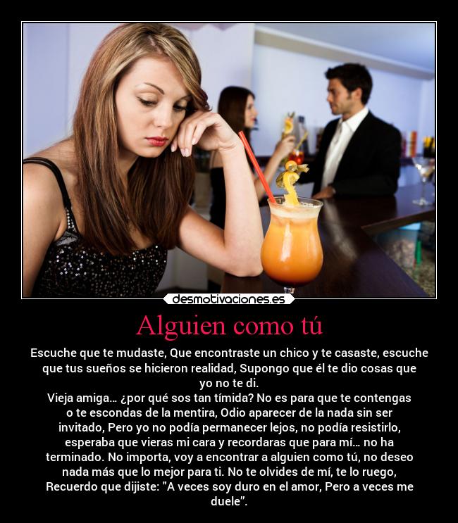 Alguien como tú - Escuche que te mudaste, Que encontraste un chico y te casaste, escuche
que tus sueños se hicieron realidad, Supongo que él te dio cosas que
yo no te di.
Vieja amiga… ¿por qué sos tan tímida? No es para que te contengas
o te escondas de la mentira, Odio aparecer de la nada sin ser
invitado, Pero yo no podía permanecer lejos, no podía resistirlo,
esperaba que vieras mi cara y recordaras que para mí… no ha
terminado. No importa, voy a encontrar a alguien como tú, no deseo
nada más que lo mejor para ti. No te olvides de mí, te lo ruego,
Recuerdo que dijiste: A veces soy duro en el amor, Pero a veces me
duele”.